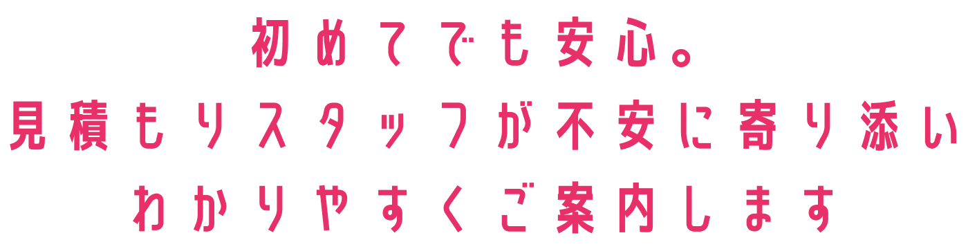 初めてでも安心。見積もりスタッフが不安に寄り添い、分かりやすくご案内します