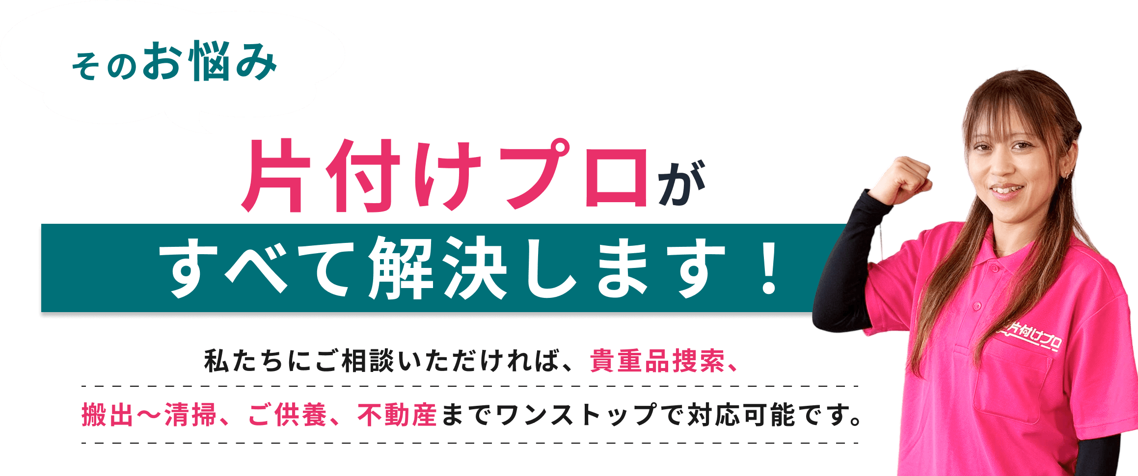 そのお悩み 片付けプロがすべて解決します！ 私たちにご相談いただければ、貴重品検索、搬出～清掃、ご供養、不動産までワンストップで対応可能です。