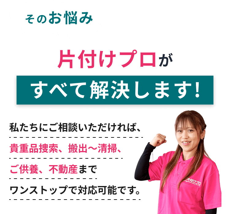 そのお悩み 片付けプロがすべて解決します！ 私たちにご相談いただければ、貴重品検索、搬出～清掃、ご供養、不動産までワンストップで対応可能です。