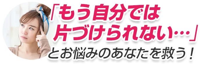 「もう自分では
片づけられない…」とお悩みのあなたを救う！